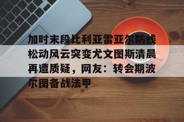 平博体育sport-加时末段比利亚雷亚尔防线松动风云突变尤文图斯清晨再遭质疑，网友：转会期波尔图备战法甲的简单介绍