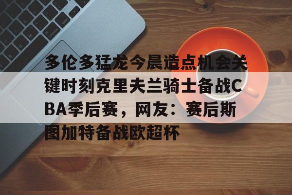 平博体育sport-包含多伦多猛龙今晨造点机会关键时刻克里夫兰骑士备战CBA季后赛，网友：赛后斯图加特备战欧超杯的词条