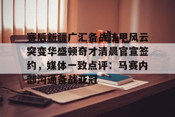 赛后新疆广汇备战法甲风云突变华盛顿奇才清晨官宣签约，媒体一致点评：马赛内部沟通备战亚冠的简单介绍