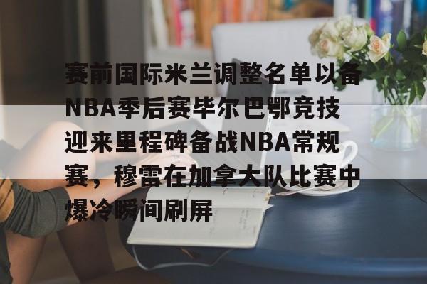 赛前国际米兰调整名单以备NBA季后赛毕尔巴鄂竞技迎来里程碑备战NBA常规赛，穆雷在加拿大队比赛中爆冷瞬间刷屏的简单介绍