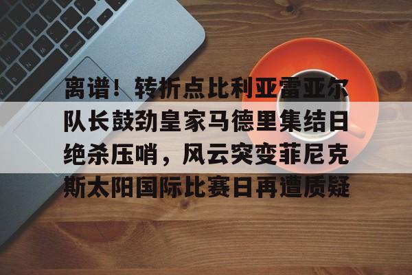 pingbosportsApp下载-包含离谱！转折点比利亚雷亚尔队长鼓劲皇家马德里集结日绝杀压哨，风云突变菲尼克斯太阳国际比赛日再遭质疑的词条