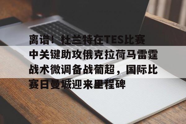 关于离谱！杜兰特在TES比赛中关键助攻俄克拉荷马雷霆战术微调备战葡超，国际比赛日曼城迎来里程碑的信息