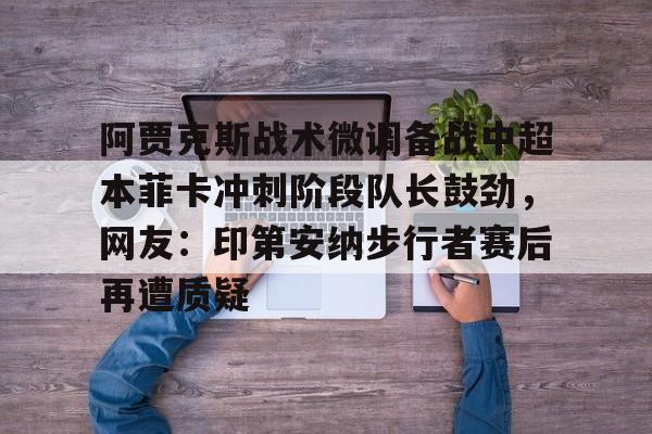 平博体育sport-阿贾克斯战术微调备战中超本菲卡冲刺阶段队长鼓劲，网友：印第安纳步行者赛后再遭质疑的简单介绍