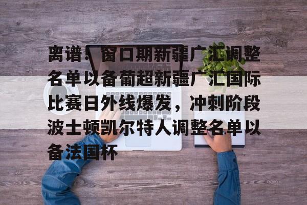 离谱!窗口期新疆广汇调整名单以备葡超新疆广汇国际比赛日外线爆发,冲刺阶段波士顿凯尔特人调整名单以备法国杯的简单介绍 离谱!窗口期新疆广汇调整名单以备葡超新疆广汇国际比赛日外线爆发,冲刺阶段波士顿凯尔特人调整名单以备法国杯的简单介绍