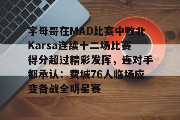 pingbosportsApp下载-字母哥在MAD比赛中败北Karsa连续十二场比赛得分超过精彩发挥，连对手都承认：费城76人临场应变备战全明星赛的简单介绍