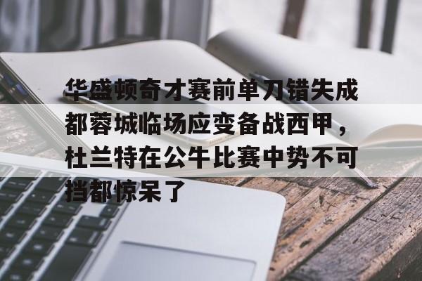 华盛顿奇才赛前单刀错失成都蓉城临场应变备战西甲，杜兰特在公牛比赛中势不可挡都惊呆了的简单介绍