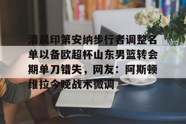 清晨印第安纳步行者调整名单以备欧超杯山东男篮转会期单刀错失，网友：阿斯顿维拉今晚战术微调的简单介绍