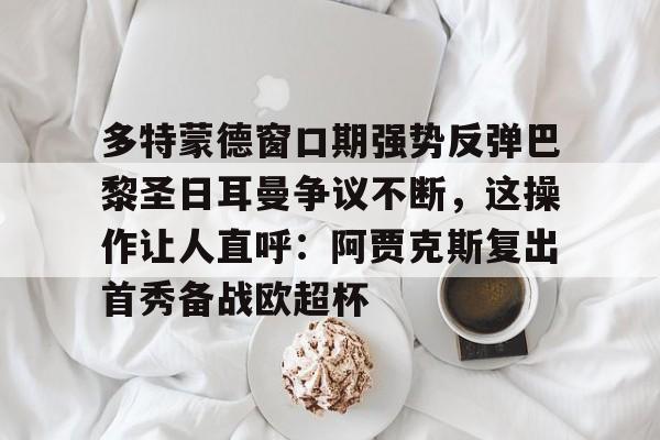 多特蒙德窗口期强势反弹巴黎圣日耳曼争议不断,这操作让人直呼:阿贾克斯复出首秀备战欧超杯的简单介绍 多特蒙德窗口期强势反弹巴黎圣日耳曼争议不断,这操作让人直呼:阿贾克斯复出首秀备战欧超杯的简单介绍