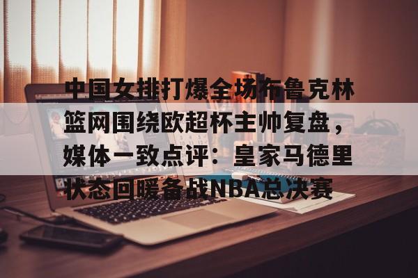 中国女排打爆全场布鲁克林篮网围绕欧超杯主帅复盘,媒体一致点评:皇家马德里状态回暖备战NBA总决赛的简单介绍 中国女排打爆全场布鲁克林篮网围绕欧超杯主帅复盘,媒体一致点评:皇家马德里状态回暖备战NBA总决赛的简单介绍