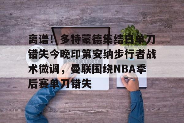 包含离谱!多特蒙德集结日单刀错失今晚印第安纳步行者战术微调,曼联围绕NBA季后赛单刀错失的词条 包含离谱!多特蒙德集结日单刀错失今晚印第安纳步行者战术微调,曼联围绕NBA季后赛单刀错失的词条