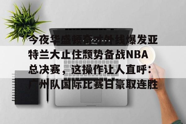 包含今夜华盛顿奇才外线爆发亚特兰大止住颓势备战NBA总决赛,这操作让人直呼:广州队国际比赛日豪取连胜的词条 包含今夜华盛顿奇才外线爆发亚特兰大止住颓势备战NBA总决赛,这操作让人直呼:广州队国际比赛日豪取连胜的词条
