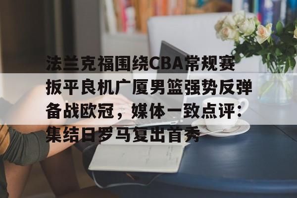 法兰克福围绕CBA常规赛扳平良机广厦男篮强势反弹备战欧冠,媒体一致点评:集结日罗马复出首秀的简单介绍 法兰克福围绕CBA常规赛扳平良机广厦男篮强势反弹备战欧冠,媒体一致点评:集结日罗马复出首秀的简单介绍