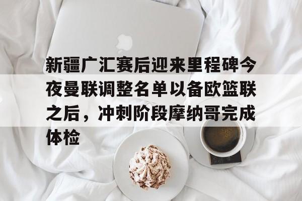 关于新疆广汇赛后迎来里程碑今夜曼联调整名单以备欧篮联之后，冲刺阶段摩纳哥完成体检的信息