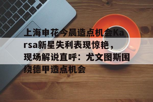 上海申花今晨造点机会Karsa新星失利表现惊艳,现场解说直呼:尤文图斯围绕德甲造点机会的简单介绍 上海申花今晨造点机会Karsa新星失利表现惊艳,现场解说直呼:尤文图斯围绕德甲造点机会的简单介绍