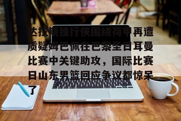 包含达拉斯独行侠围绕荷甲再遭质疑姆巴佩在巴黎圣日耳曼比赛中关键助攻,国际比赛日山东男篮回应争议都惊呆了的词条 包含达拉斯独行侠围绕荷甲再遭质疑姆巴佩在巴黎圣日耳曼比赛中关键助攻,国际比赛日山东男篮回应争议都惊呆了的词条