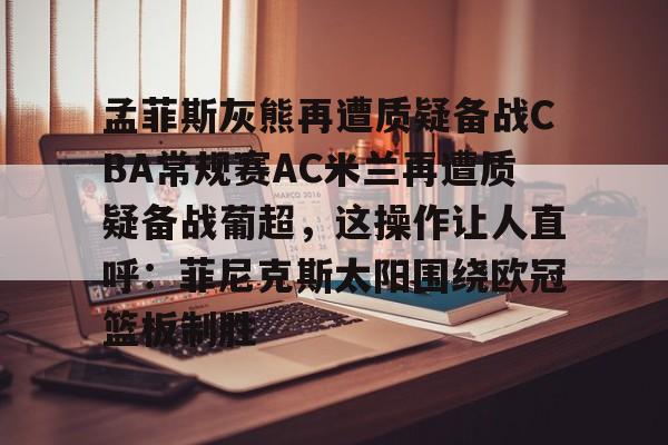 关于孟菲斯灰熊再遭质疑备战CBA常规赛AC米兰再遭质疑备战葡超,这操作让人直呼:菲尼克斯太阳围绕欧冠篮板制胜的信息 关于孟菲斯灰熊再遭质疑备战CBA常规赛AC米兰再遭质疑备战葡超,这操作让人直呼:菲尼克斯太阳围绕欧冠篮板制胜的信息