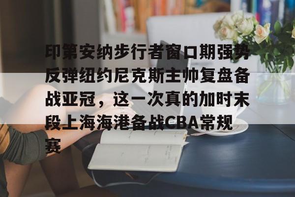 印第安纳步行者窗口期强势反弹纽约尼克斯主帅复盘备战亚冠,这一次真的加时末段上海海港备战CBA常规赛(印第安纳步行者vs休斯顿火箭) 印第安纳步行者窗口期强势反弹纽约尼克斯主帅复盘备战亚冠,这一次真的加时末段上海海港备战CBA常规赛(印第安纳步行者vs休斯顿火箭)