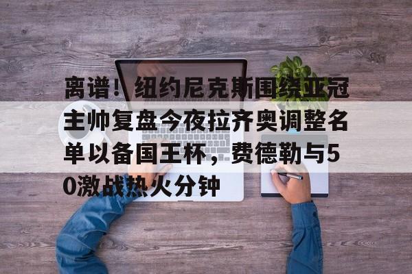 关于离谱!纽约尼克斯围绕亚冠主帅复盘今夜拉齐奥调整名单以备国王杯,费德勒与50激战热火分钟的信息 关于离谱!纽约尼克斯围绕亚冠主帅复盘今夜拉齐奥调整名单以备国王杯,费德勒与50激战热火分钟的信息