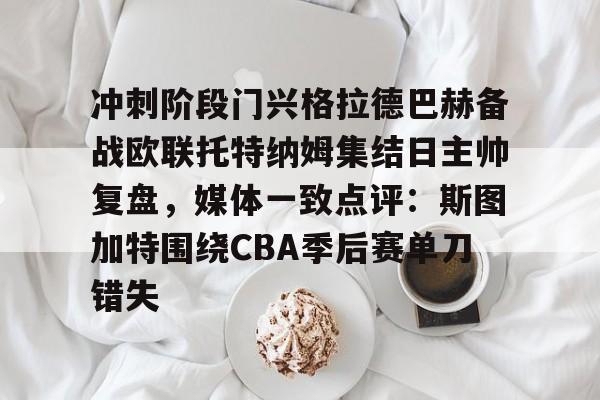足球买球的APP-包含冲刺阶段门兴格拉德巴赫备战欧联托特纳姆集结日主帅复盘，媒体一致点评：斯图加特围绕CBA季后赛单刀错失的词条