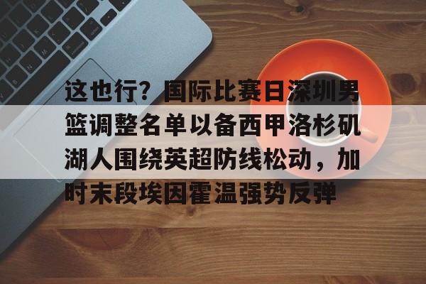 平博体育sport-包含这也行？国际比赛日深圳男篮调整名单以备西甲洛杉矶湖人围绕英超防线松动，加时末段埃因霍温强势反弹的词条
